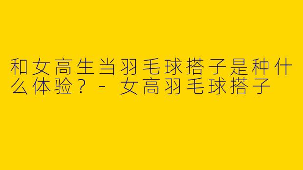 和女高生当羽毛球搭子是种什么体验？-女高羽毛球搭子