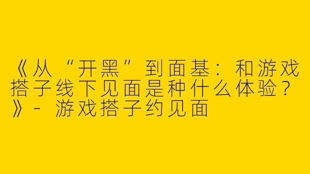 《从“开黑”到面基：和游戏搭子线下见面是种什么体验？》