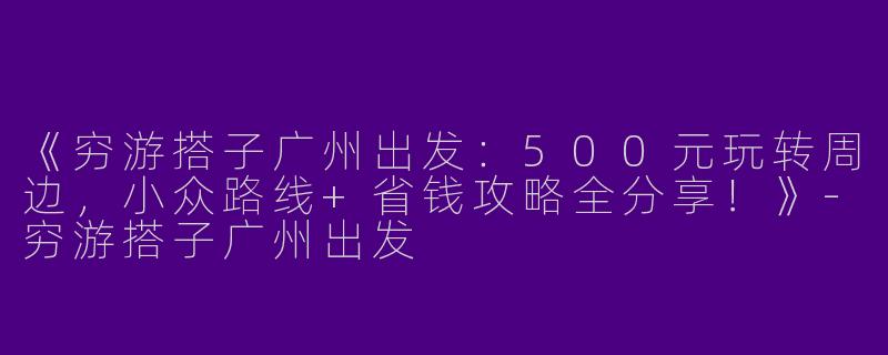 《穷游搭子广州出发：500元玩转周边，小众路线+省钱攻略全分享！》-穷游搭子广州出发