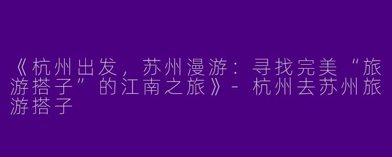 《杭州出发，苏州漫游：寻找完美“旅游搭子”的江南之旅》-杭州去苏州旅游搭子