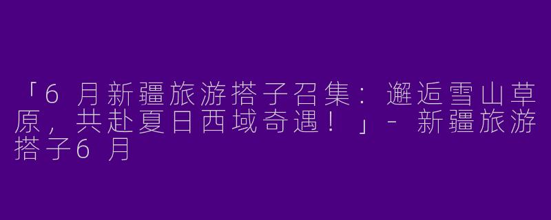 「6月新疆旅游搭子召集：邂逅雪山草原，共赴夏日西域奇遇！」-新疆旅游搭子6月