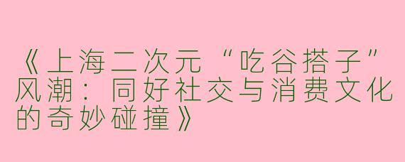 《上海二次元“吃谷搭子”风潮：同好社交与消费文化的奇妙碰撞》