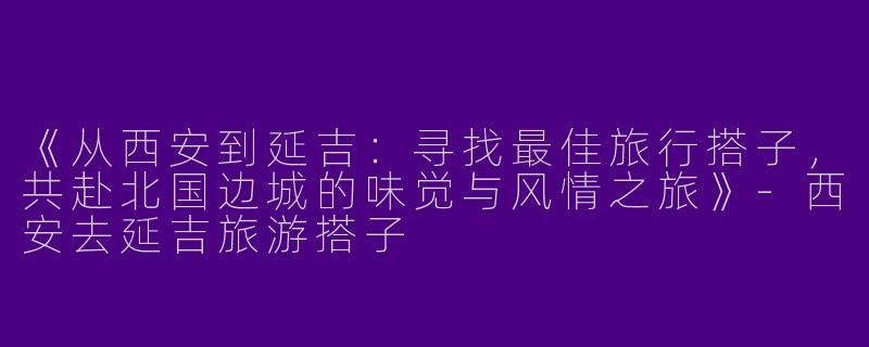 《从西安到延吉：寻找最佳旅行搭子，共赴北国边城的味觉与风情之旅》