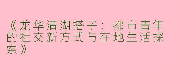 《龙华清湖搭子：都市青年的社交新方式与在地生活探索》