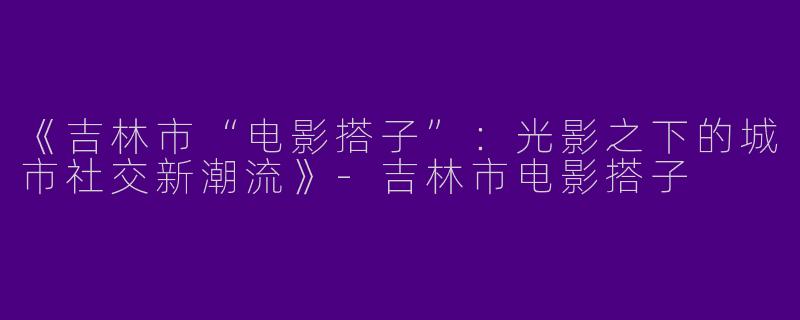 《吉林市“电影搭子”：光影之下的城市社交新潮流》-吉林市电影搭子
