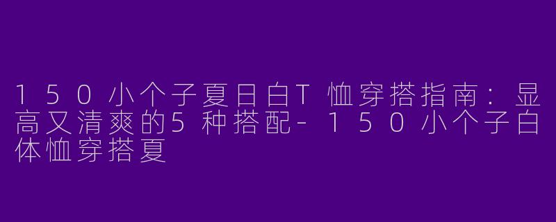 150小个子夏日白T恤穿搭指南：显高又清爽的5种搭配-150小个子白体恤穿搭夏