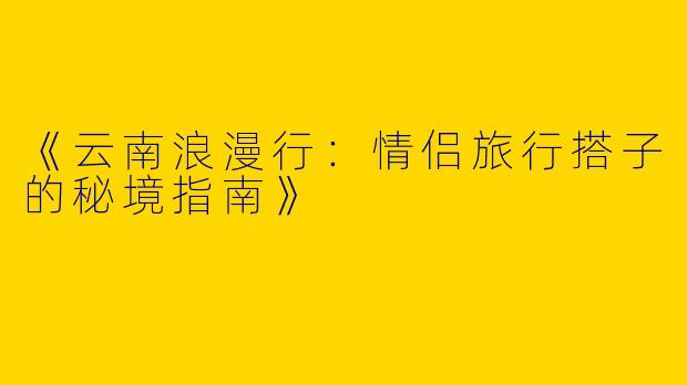 《云南浪漫行：情侣旅行搭子的秘境指南》