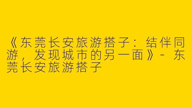 《东莞长安旅游搭子：结伴同游，发现城市的另一面》-东莞长安旅游搭子