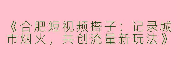 《合肥短视频搭子：记录城市烟火，共创流量新玩法》
