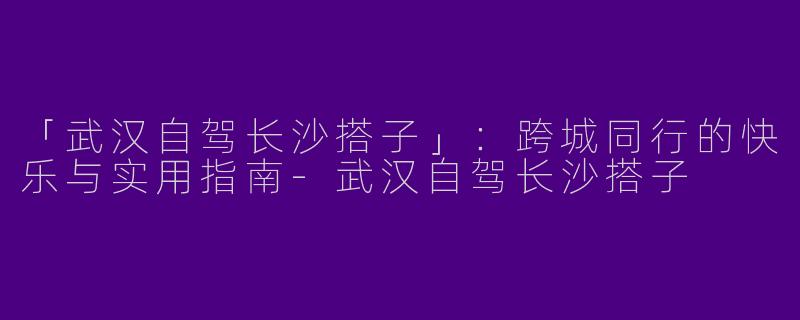 「武汉自驾长沙搭子」：跨城同行的快乐与实用指南-武汉自驾长沙搭子