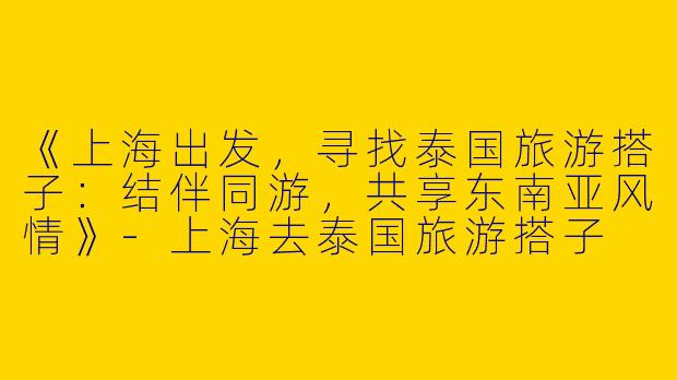 《上海出发，寻找泰国旅游搭子：结伴同游，共享东南亚风情》-上海去泰国旅游搭子