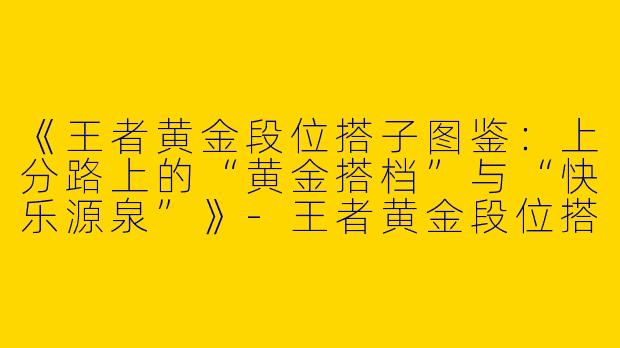 《王者黄金段位搭子图鉴：上分路上的“黄金搭档”与“快乐源泉”》-王者黄金段位搭子
