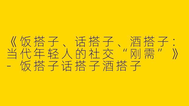 《饭搭子、话搭子、酒搭子：当代年轻人的社交“刚需”》-饭搭子话搭子酒搭子