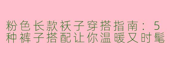 粉色长款袄子穿搭指南：5种裤子搭配让你温暖又时髦