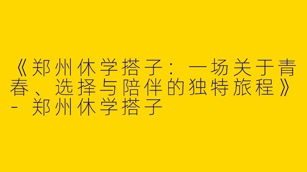 《郑州休学搭子：一场关于青春、选择与陪伴的独特旅程》-郑州休学搭子