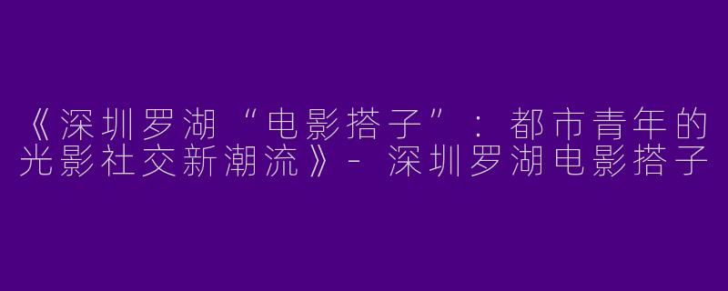 《深圳罗湖“电影搭子”：都市青年的光影社交新潮流》-深圳罗湖电影搭子