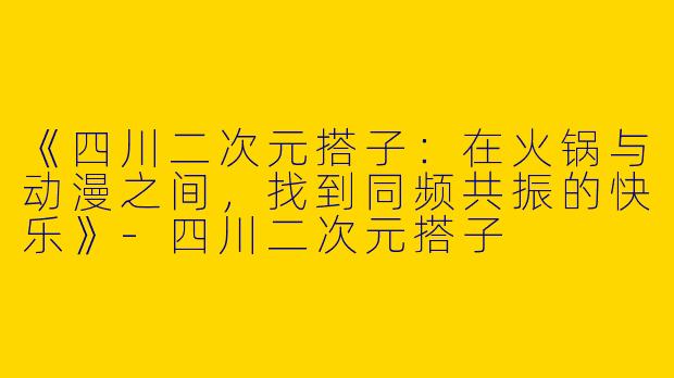 《四川二次元搭子:在火锅与动漫之间,找到同频共振的快乐》