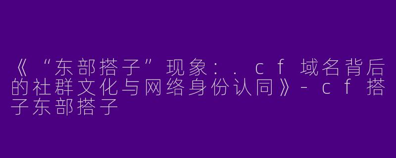 《“东部搭子”现象：.cf域名背后的社群文化与网络身份认同》-cf搭子东部搭子