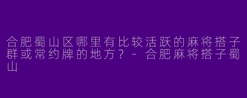 合肥蜀山区哪里有比较活跃的麻将搭子群或常约牌的地方？-合肥麻将搭子蜀山