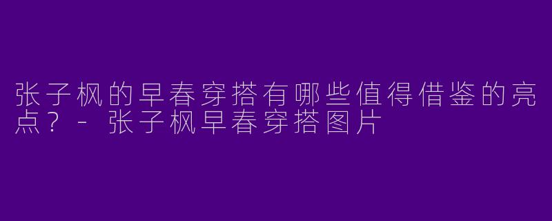 张子枫的早春穿搭有哪些值得借鉴的亮点？-张子枫早春穿搭图片