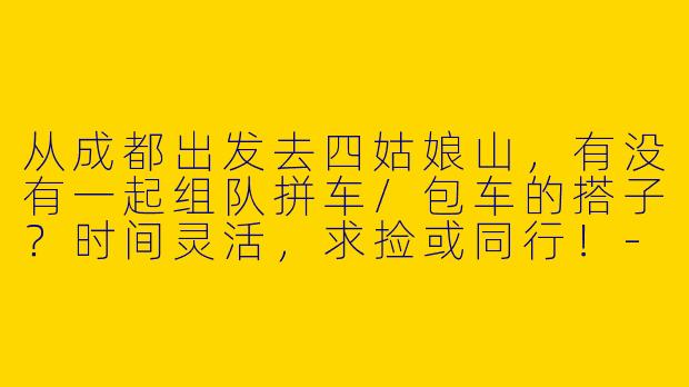 从成都出发去四姑娘山，有没有一起组队拼车/包车的搭子？时间灵活，求捡或同行！-成都去四姑娘山搭子