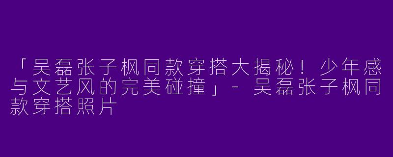 「吴磊张子枫同款穿搭大揭秘！少年感与文艺风的完美碰撞」-吴磊张子枫同款穿搭照片