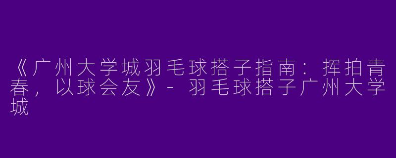 《广州大学城羽毛球搭子指南：挥拍青春，以球会友》-羽毛球搭子广州大学城