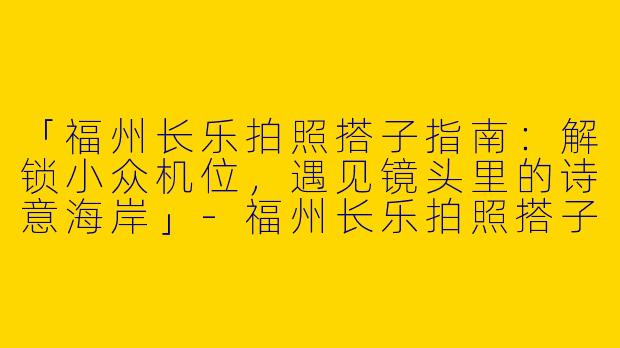 「福州长乐拍照搭子指南：解锁小众机位，遇见镜头里的诗意海岸」-福州长乐拍照搭子