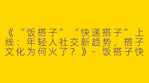 《“饭搭子”“快递搭子”上线：年轻人社交新趋势，搭子文化为何火了？》-饭搭子快递搭子上线