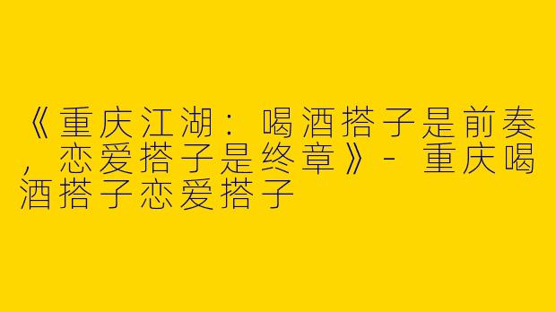 《重庆江湖：喝酒搭子是前奏，恋爱搭子是终章》-重庆喝酒搭子恋爱搭子