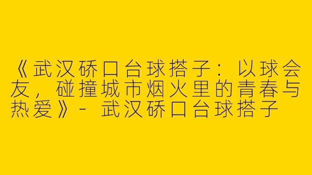 《武汉硚口台球搭子：以球会友，碰撞城市烟火里的青春与热爱》