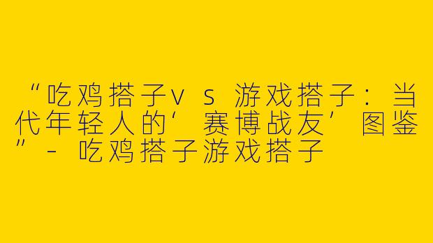 “吃鸡搭子vs游戏搭子：当代年轻人的‘赛博战友’图鉴”-吃鸡搭子游戏搭子