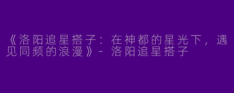 《洛阳追星搭子：在神都的星光下，遇见同频的浪漫》-洛阳追星搭子