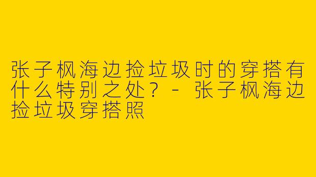 张子枫海边捡垃圾时的穿搭有什么特别之处？-张子枫海边捡垃圾穿搭照