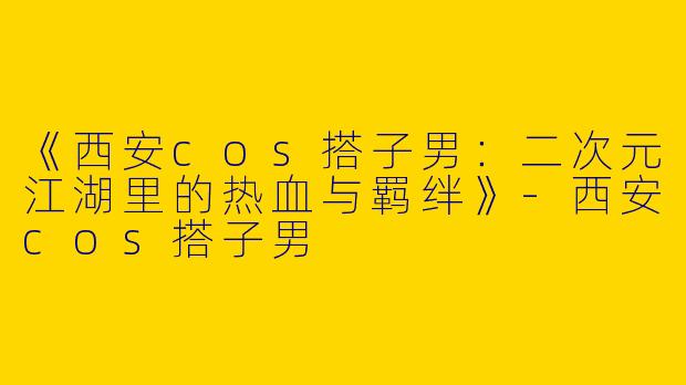 《西安cos搭子男：二次元江湖里的热血与羁绊》-西安cos搭子男