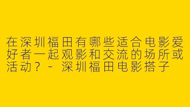 在深圳福田有哪些适合电影爱好者一起观影和交流的场所或活动？