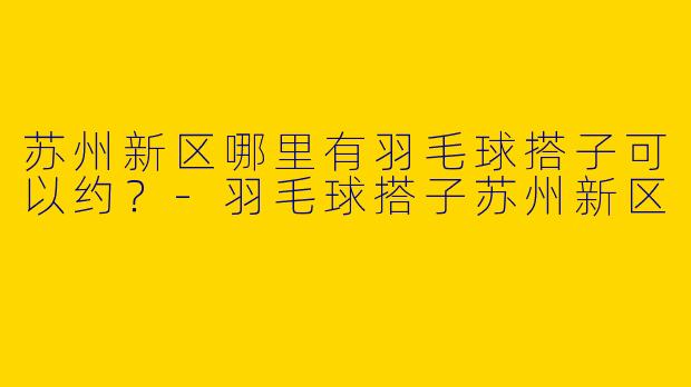 苏州新区哪里有羽毛球搭子可以约？-羽毛球搭子苏州新区