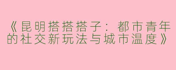 《昆明搭搭搭子：都市青年的社交新玩法与城市温度》