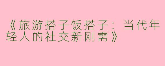 《旅游搭子饭搭子：当代年轻人的社交新刚需》