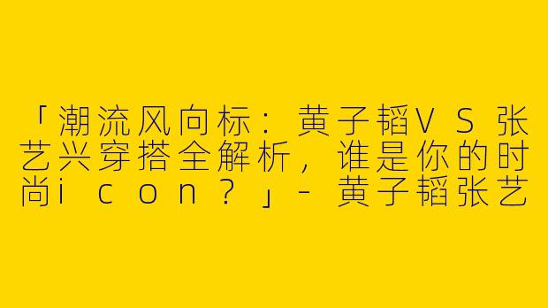 「潮流风向标：黄子韬VS张艺兴穿搭全解析，谁是你的时尚icon？」-黄子韬张艺兴穿搭合集