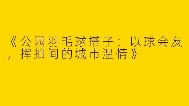 《公园羽毛球搭子：以球会友，挥拍间的城市温情》