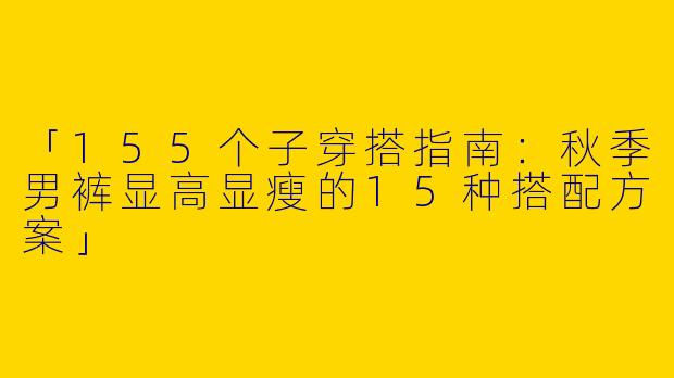 「155个子穿搭指南：秋季男裤显高显瘦的15种搭配方案」