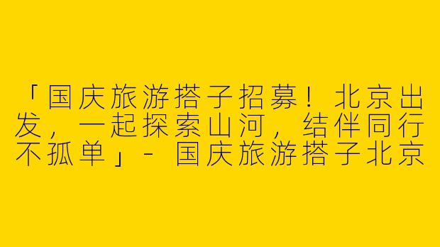 「国庆旅游搭子招募！北京出发，一起探索山河，结伴同行不孤单」-国庆旅游搭子北京出发