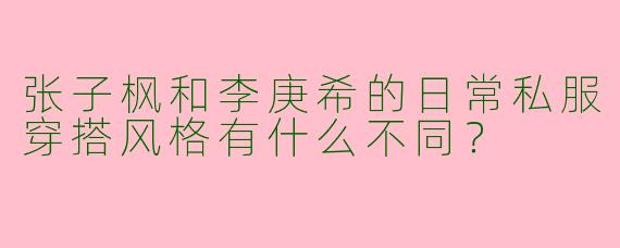 张子枫和李庚希的日常私服穿搭风格有什么不同？