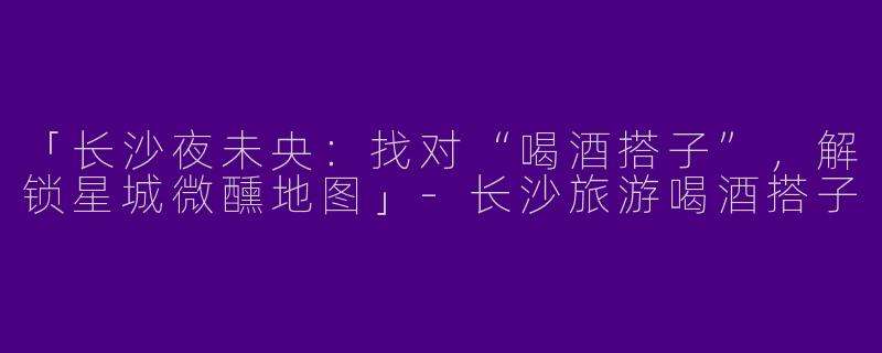 「长沙夜未央：找对“喝酒搭子”，解锁星城微醺地图」-长沙旅游喝酒搭子