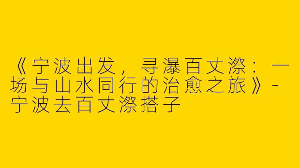 《宁波出发，寻瀑百丈漈：一场与山水同行的治愈之旅》