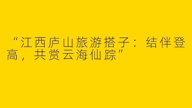 “江西庐山旅游搭子：结伴登高，共赏云海仙踪”