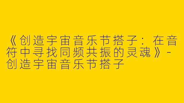 《创造宇宙音乐节搭子：在音符中寻找同频共振的灵魂》