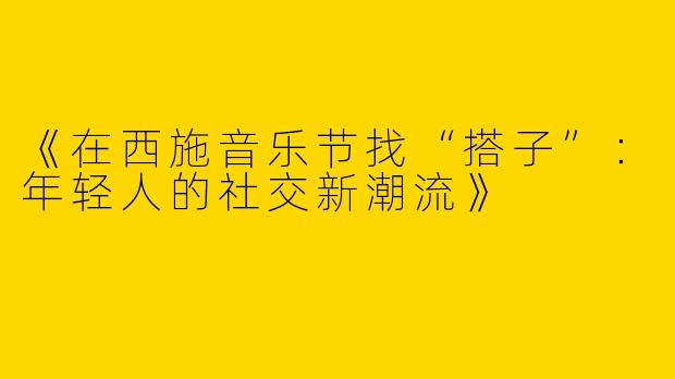 《在西施音乐节找“搭子”：年轻人的社交新潮流》