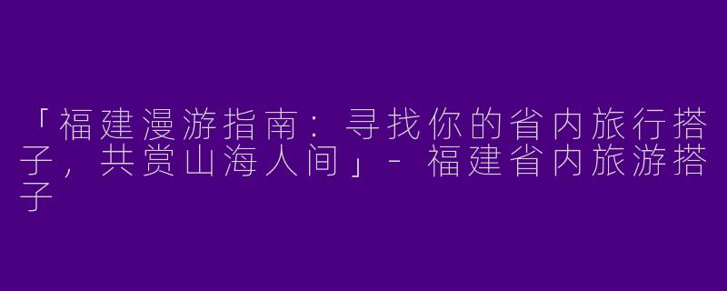 「福建漫游指南：寻找你的省内旅行搭子，共赏山海人间」